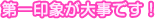 第一印象が大切です!