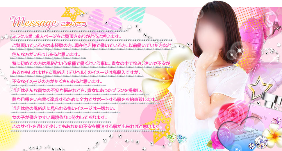 ミラクル愛。求人ページをご覧頂きありがとうございます。ご覧頂いている方は未経験の方、今現在他店様で働いている方、以前働いていた方など 色んな方がいらっしゃると思います。特に初めての方は風俗という業種で働くという事に、貴女の中で悩み、迷いや不安があるかもしれません。風俗店（デリヘル）のイメージは高収入ですが、不安なイメージの方がたくさんあると思います。当店はそんな貴女の不安や悩みなどを、貴女にあったプランを提案し、夢や目標をいち早く達成する為に全力でサポートする事をお約束致します。当店は他の風俗店に見られる怖いイメージは一切ない女の子が働きやすい環境作りに努力しております。このサイトを通じて少しでも貴女の不安を解消する事が出来れば幸いです。