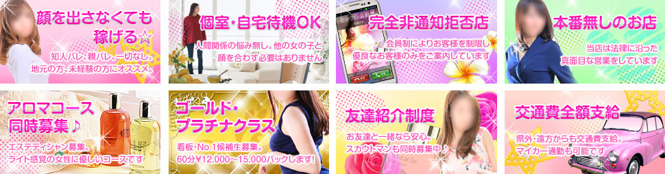 顔を出さなくても稼げる。知人バレ、親バレ、一切無しで地元の方、未経験の方にオススメ。個室、自宅待機ＯＫ！人間関係の悩み無し。他の女の子に顔を合わす必要ありません。完全非通知拒否店。会員制によりお客様を制限し優良なお客様のみをご案内しています。本番無しのお店。当店は法律に沿った真面目な営業をしています。違法なサービスはありません。アロマコース同時募集。エステシャン募集。ライト感覚の女性の身体に優しいコースです。ゴールド・プラチナクラスではナンバー１候補生募集。お給料を希望額でスタートします。友達紹介制度あり。交通費全額支給。高待遇でお仕事できます。